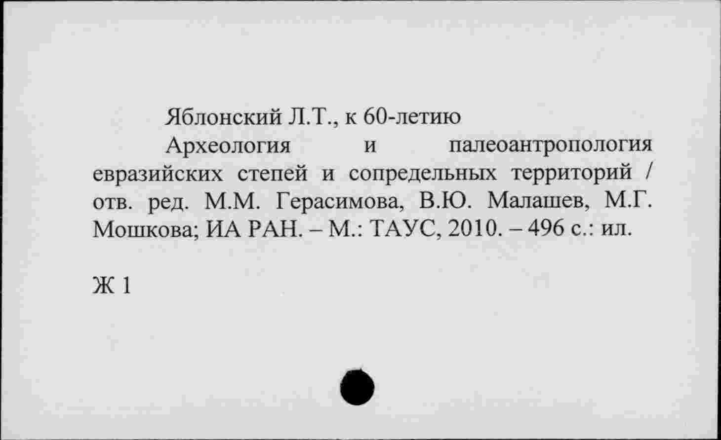 ﻿Яблонский Л.Т., к 60-летию
Археология и палеоантропология евразийских степей и сопредельных территорий / отв. ред. М.М. Герасимова, В.Ю. Малашев, М.Г. Мошкова; ИА РАН. - М.: ТАУС, 2010. - 496 с.: ил.
Ж 1